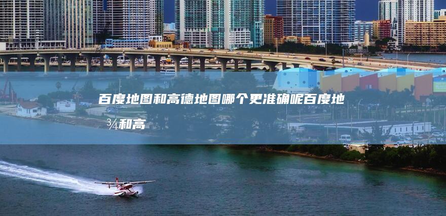 百度地图和高德地图哪个更准确呢百度地图和高