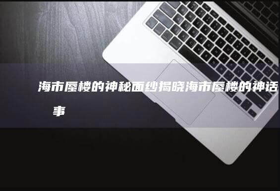 海市蜃楼的神秘面纱揭晓海市蜃楼的神话故事